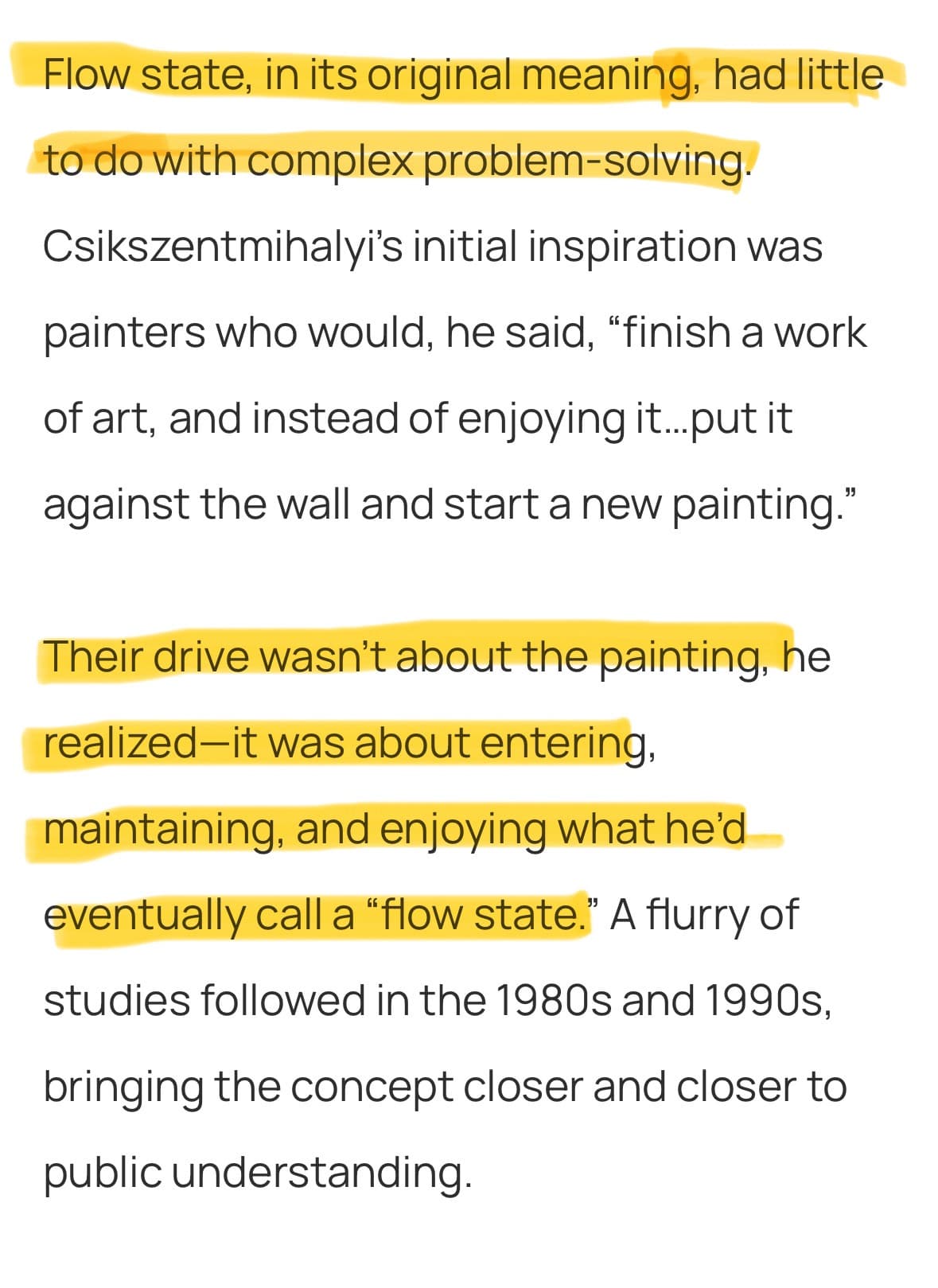 Flow state, in its original meaning, had little to do with complex problem-solving. Csikszentmihalyi’s initial inspiration was painters who would, he said, “finish a work of art, and instead of enjoying it…put it against the wall and start a new painting.

Their drive wasn’t about the painting, he realized—it was about entering, maintaining, and enjoying what he’d eventually call a “flow state.” A flurry of studies followed in the 1980s and 1990s, bringing the concept closer and closer to public understanding. 